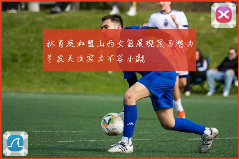 林育庭加盟山西女篮展现黑马潜力引发关注实力不容小觑