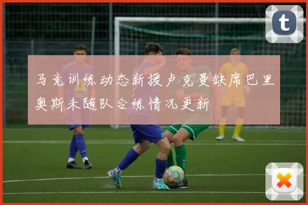 马竞训练动态新援卢克曼缺席巴里奥斯未随队合练情况更新