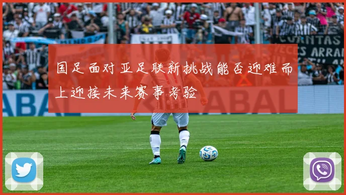国足面对亚足联新挑战能否迎难而上迎接未来赛事考验