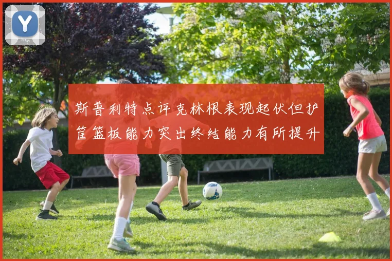 斯普利特点评克林根表现起伏但护筐篮板能力突出终结能力有所提升