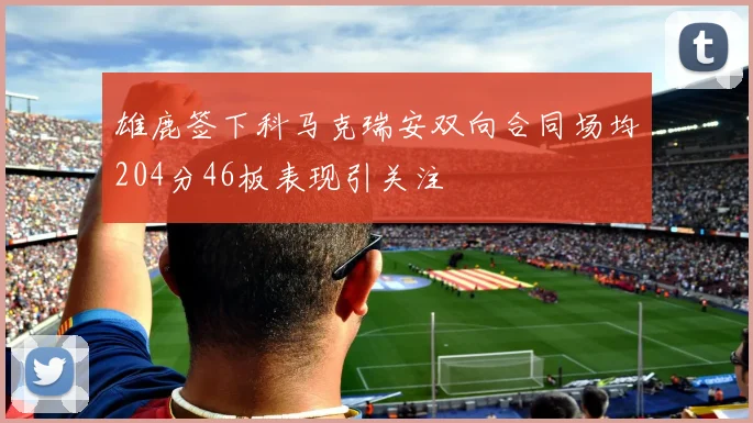 雄鹿签下科马克瑞安双向合同场均204分46板表现引关注