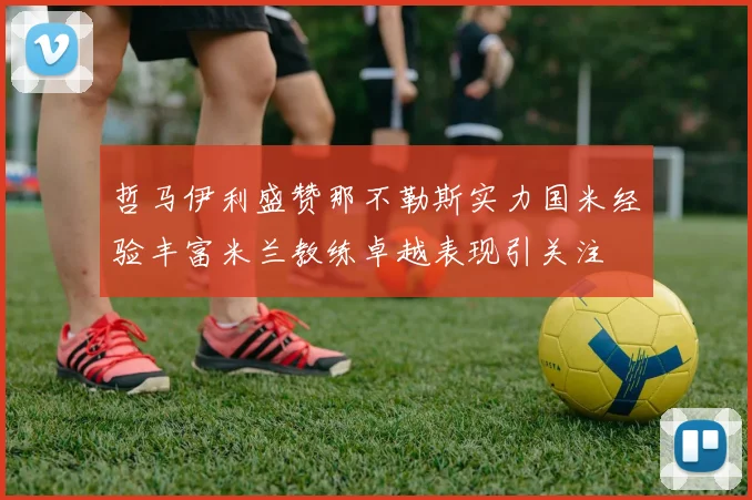 哲马伊利盛赞那不勒斯实力国米经验丰富米兰教练卓越表现引关注