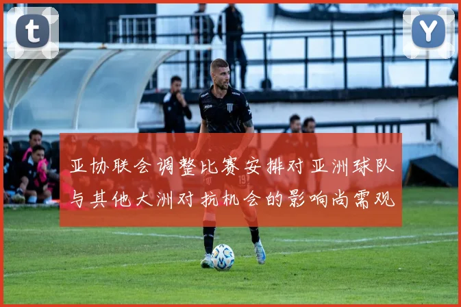 亚协联会调整比赛安排对亚洲球队与其他大洲对抗机会的影响尚需观察