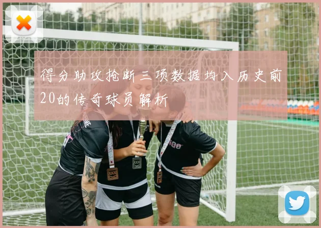 得分助攻抢断三项数据均入历史前20的传奇球员解析