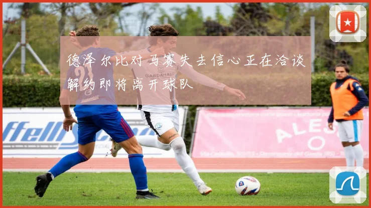 德泽尔比对马赛失去信心正在洽谈解约即将离开球队