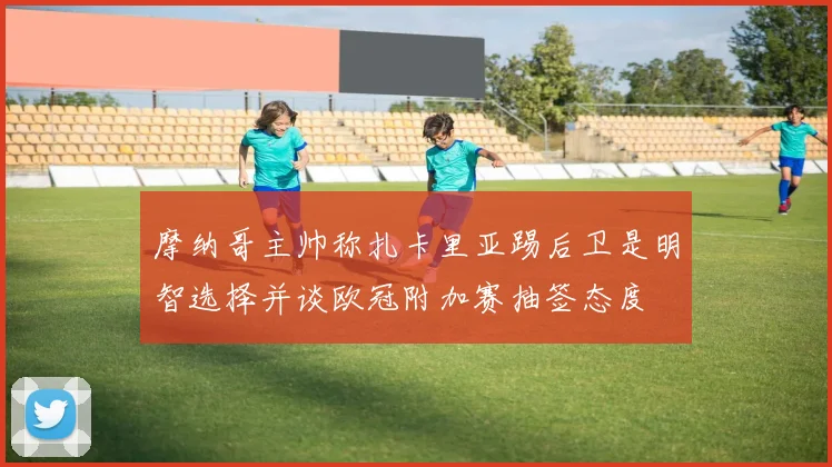 摩纳哥主帅称扎卡里亚踢后卫是明智选择并谈欧冠附加赛抽签态度