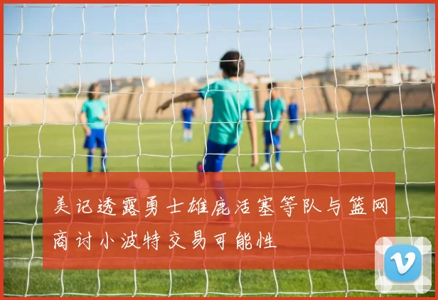 美记透露勇士雄鹿活塞等队与篮网商讨小波特交易可能性