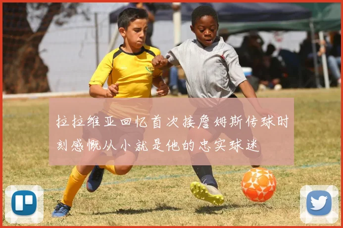拉拉维亚回忆首次接詹姆斯传球时刻感慨从小就是他的忠实球迷