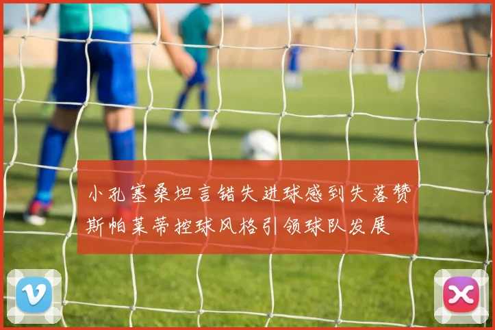 小孔塞桑坦言错失进球感到失落赞斯帕莱蒂控球风格引领球队发展