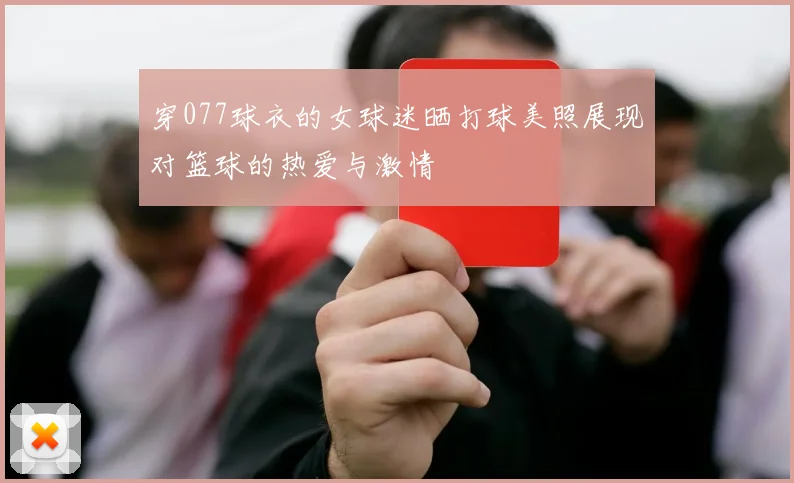 穿077球衣的女球迷晒打球美照展现对篮球的热爱与激情