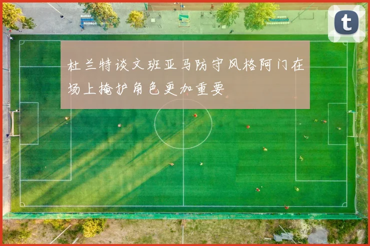 杜兰特谈文班亚马防守风格阿门在场上掩护角色更加重要