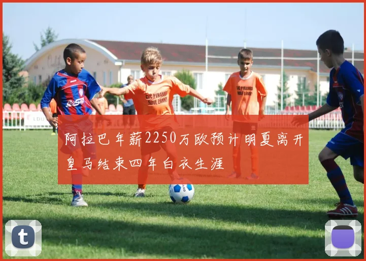 阿拉巴年薪2250万欧预计明夏离开皇马结束四年白衣生涯
