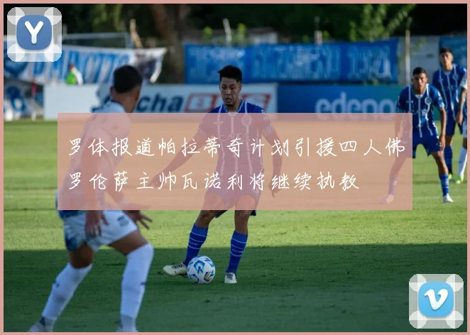 罗体报道帕拉蒂奇计划引援四人佛罗伦萨主帅瓦诺利将继续执教
