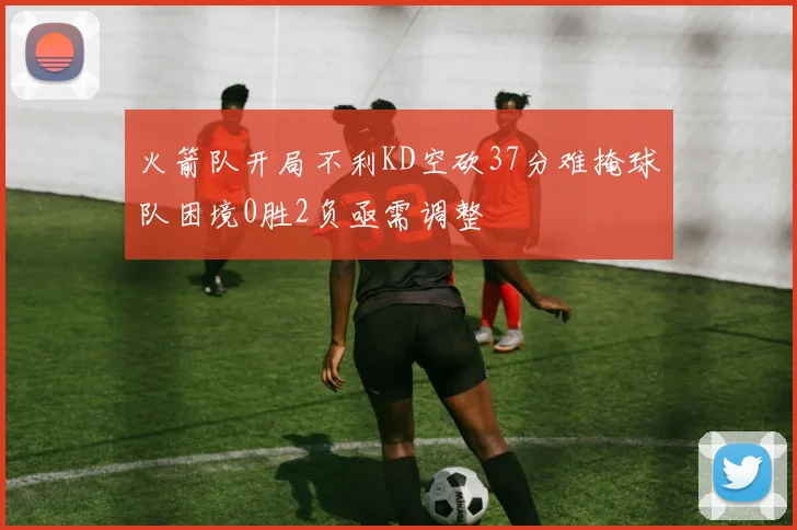 火箭队开局不利KD空砍37分难掩球队困境0胜2负亟需调整